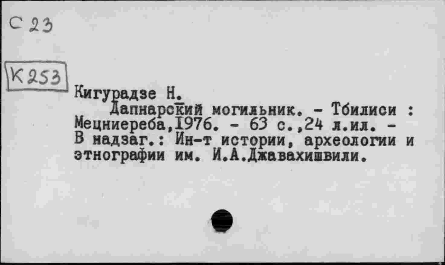 ﻿С53

Кигурадзе Н.
дапнарский могильник. - Тбилиси : Мецниереба,1976. - 63 с. ,24 л.ил. -В надзаг.: Ин-т истории, археологии и этнографии им. И.А.Джавахишвили.